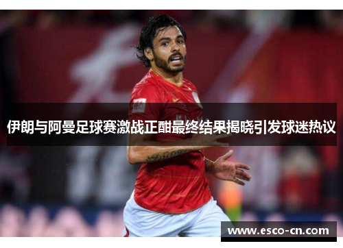 伊朗与阿曼足球赛激战正酣最终结果揭晓引发球迷热议
